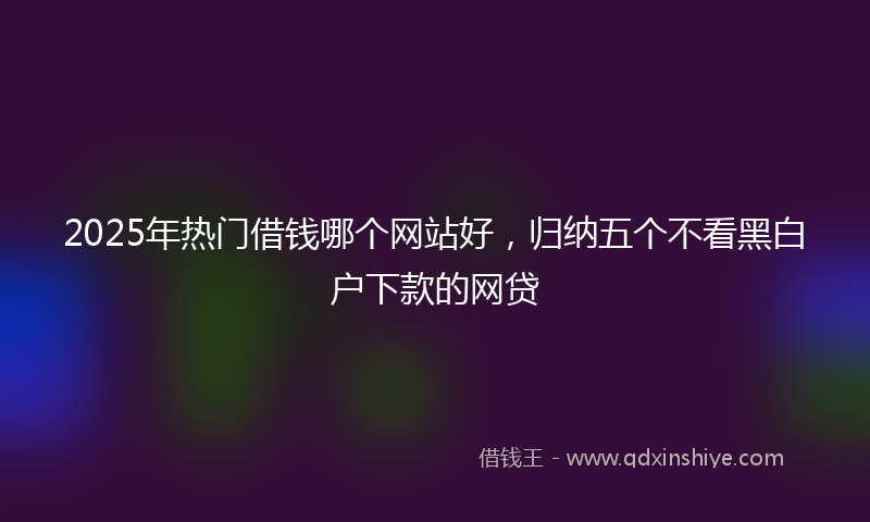 2025年热门借钱哪个网站好，归纳五个不看黑白户下款的网贷