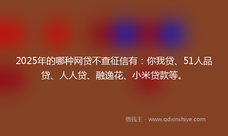 2025年的哪种网贷不查征信有：你我贷、51人品贷、人人贷、融逸花、小米贷款等。