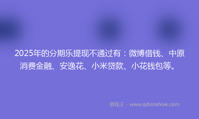 2025年的分期乐提现不通过有：微博借钱、中原消费金融、安逸花、小米贷款、小花钱包等。