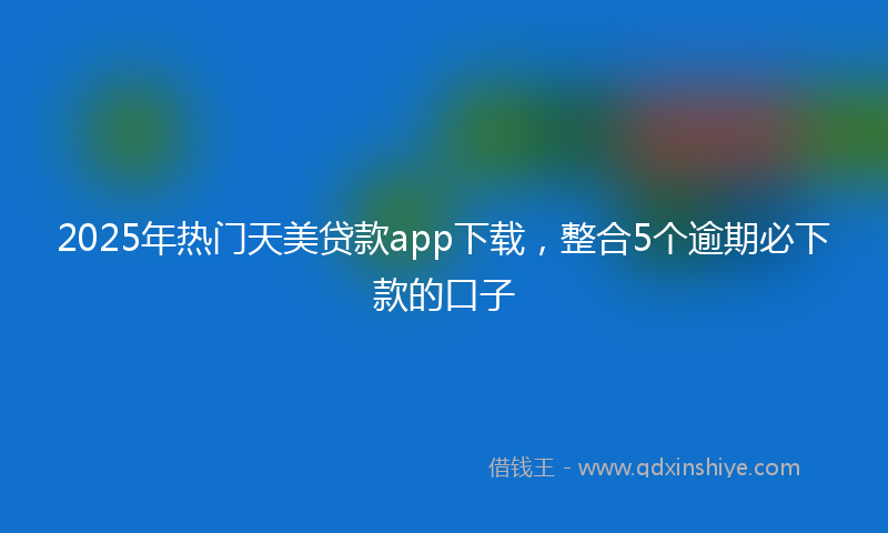 2025年热门天美贷款app下载，整合5个逾期必下款的口子