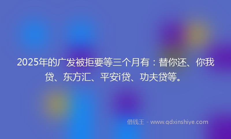 2025年的广发被拒要等三个月有：替你还、你我贷、东方汇、平安i贷、功夫贷等。