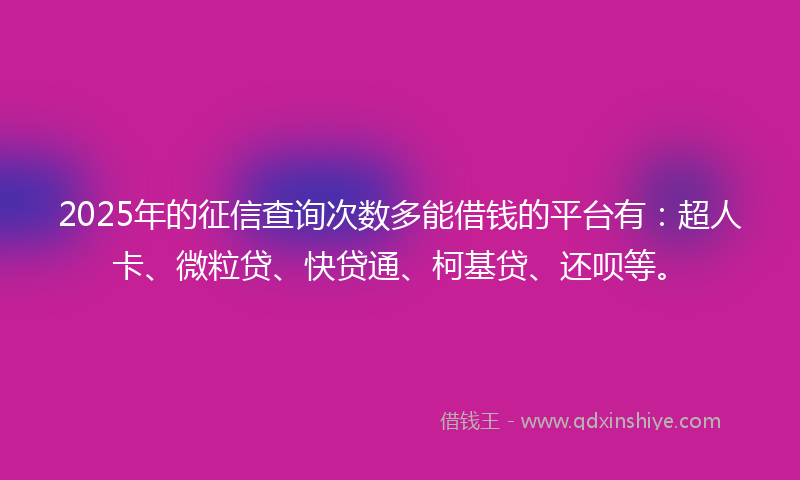 2025年的征信查询次数多能借钱的平台有：超人卡、微粒贷、快贷通、柯基贷、还呗等。