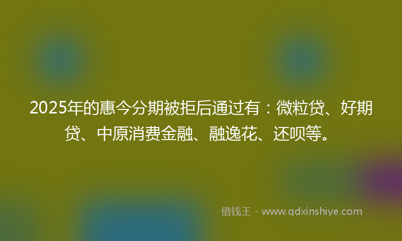 2025年的惠今分期被拒后通过有：微粒贷、好期贷、中原消费金融、融逸花、还呗等。