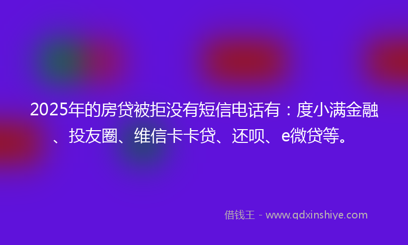 2025年的房贷被拒没有短信电话有：度小满金融、投友圈、维信卡卡贷、还呗、e微贷等。