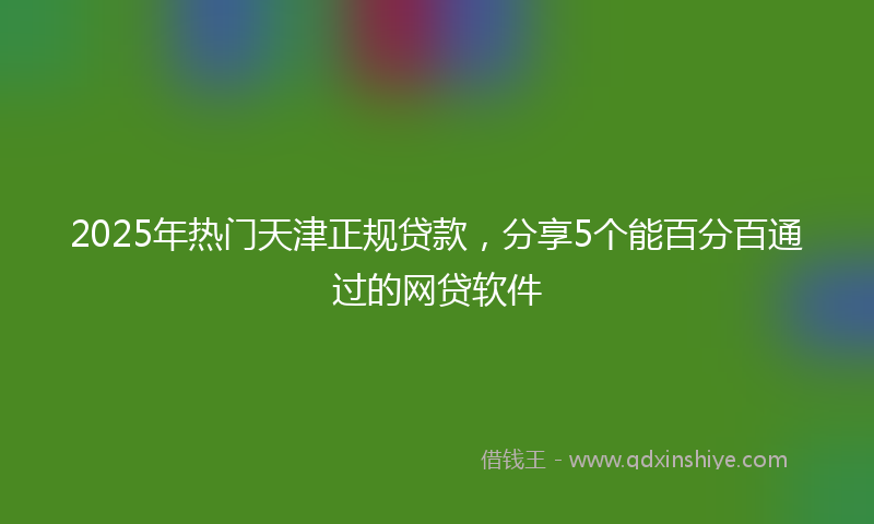 2025年热门天津正规贷款，分享5个能百分百通过的网贷软件