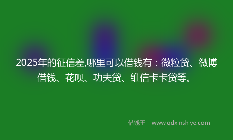 2025年的征信差,哪里可以借钱有：微粒贷、微博借钱、花呗、功夫贷、维信卡卡贷等。