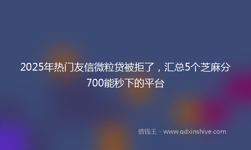 2025年热门友信微粒贷被拒了，汇总5个芝麻分700能秒下的平台