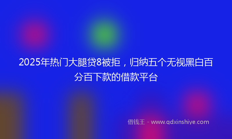 2025年热门大腿贷8被拒，归纳五个无视黑白百分百下款的借款平台