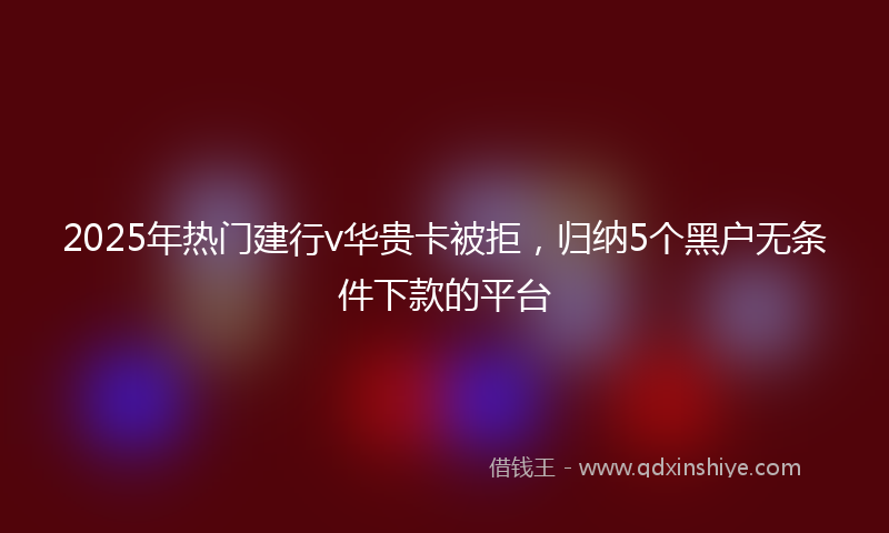 2025年热门建行v华贵卡被拒，归纳5个黑户无条件下款的平台