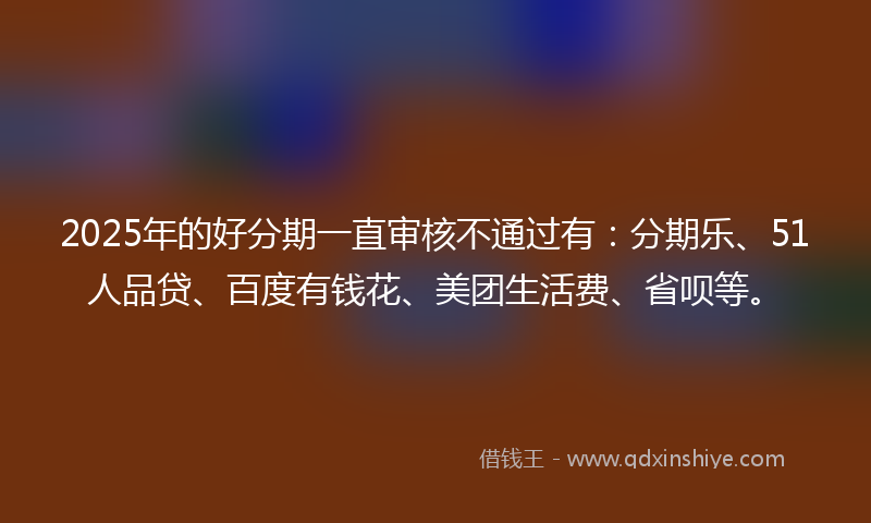 2025年的好分期一直审核不通过有：分期乐、51人品贷、百度有钱花、美团生活费、省呗等。