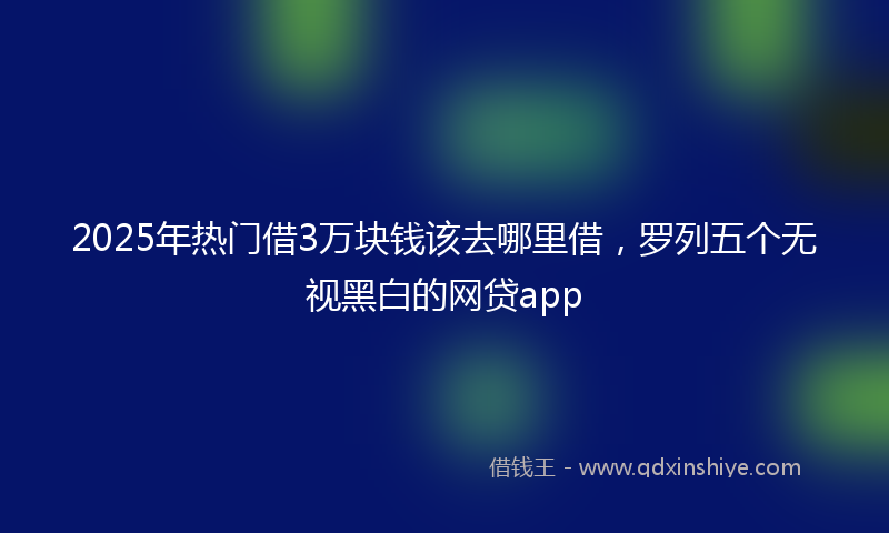 2025年热门借3万块钱该去哪里借，罗列五个无视黑白的网贷app