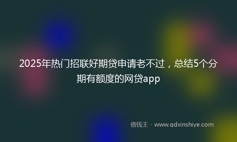 2025年热门招联好期贷申请老不过，总结5个分期有额度的网贷app