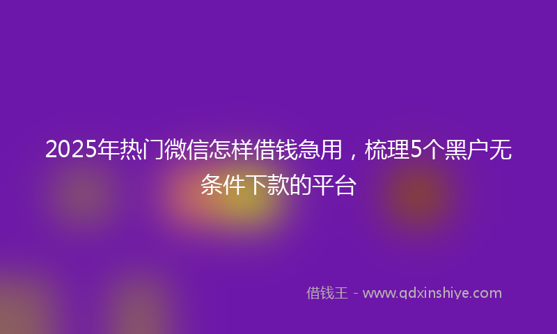 2025年热门微信怎样借钱急用，梳理5个黑户无条件下款的平台