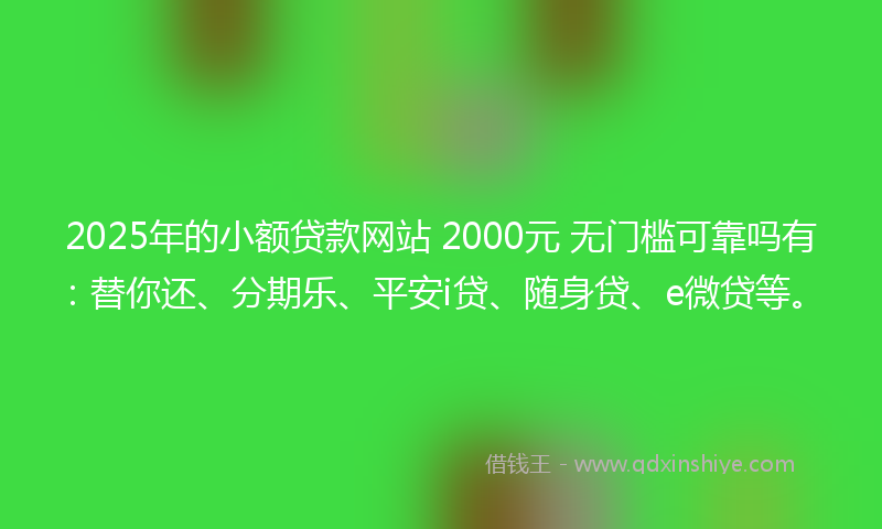 2025年的小额贷款网站 2000元 无门槛可靠吗有：替你还、分期乐、平安i贷、随身贷、e微贷等。