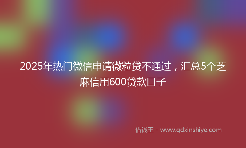 2025年热门微信申请微粒贷不通过，汇总5个芝麻信用600贷款口子