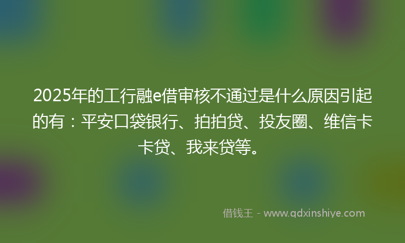2025年的工行融e借审核不通过是什么原因引起的有：平安口袋银行、拍拍贷、投友圈、维信卡卡贷、我来贷等。
