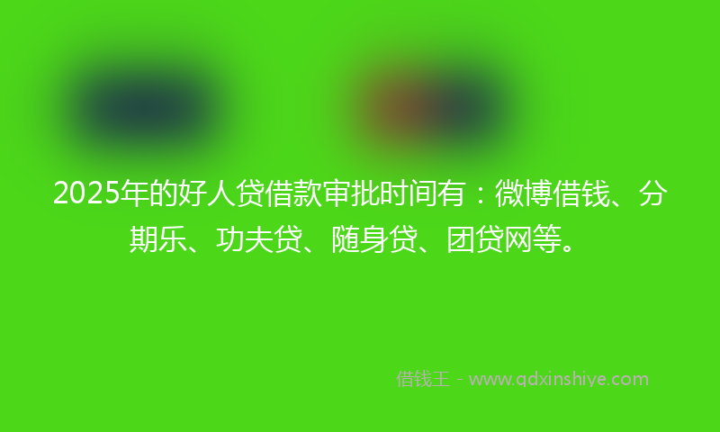 2025年的好人贷借款审批时间有：微博借钱、分期乐、功夫贷、随身贷、团贷网等。