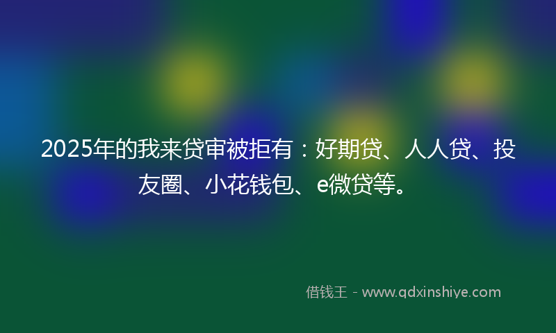 2025年的我来贷审被拒有：好期贷、人人贷、投友圈、小花钱包、e微贷等。