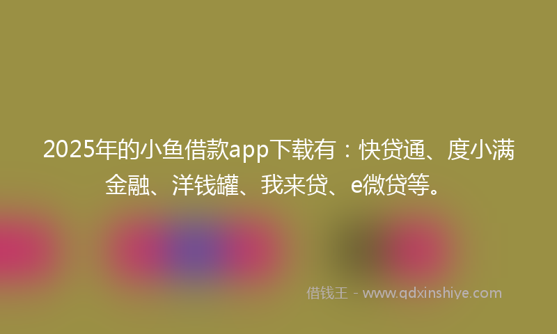 2025年的小鱼借款app下载有：快贷通、度小满金融、洋钱罐、我来贷、e微贷等。