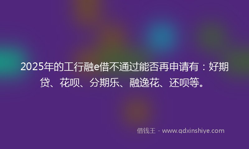 2025年的工行融e借不通过能否再申请有：好期贷、花呗、分期乐、融逸花、还呗等。