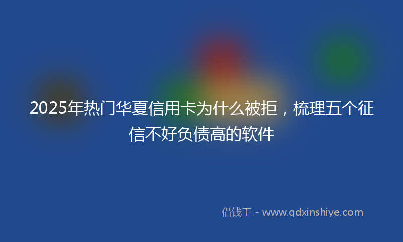 2025年热门华夏信用卡为什么被拒，梳理五个征信不好负债高的软件