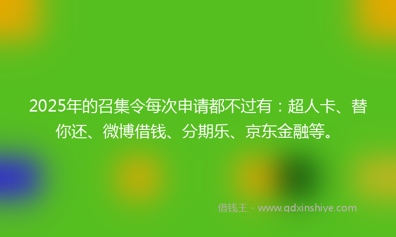 2025年的召集令每次申请都不过有：超人卡、替你还、微博借钱、分期乐、京东金融等。