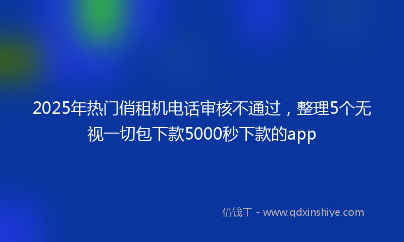 2025年热门俏租机电话审核不通过，整理5个无视一切包下款5000秒下款的app