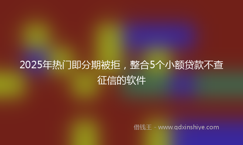 2025年热门即分期被拒，整合5个小额贷款不查征信的软件