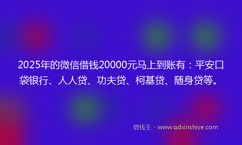2025年的微信借钱20000元马上到账有：平安口袋银行、人人贷、功夫贷、柯基贷、随身贷等。