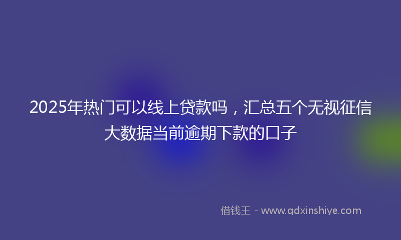 2025年热门可以线上贷款吗，汇总五个无视征信大数据当前逾期下款的口子
