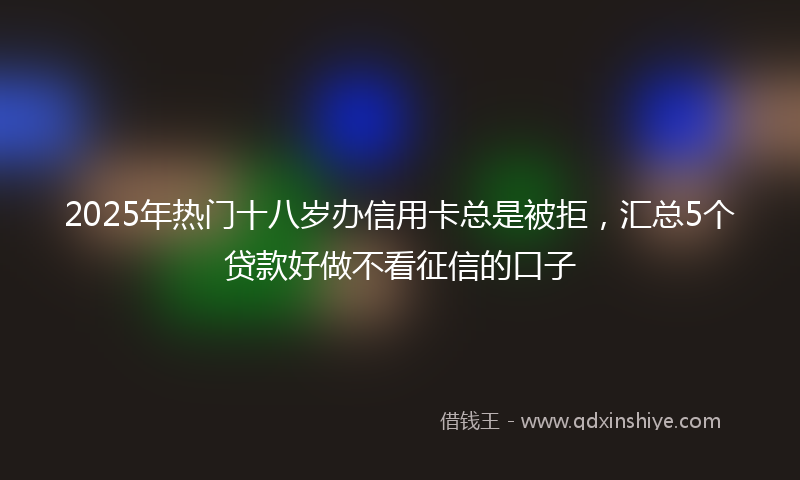 2025年热门十八岁办信用卡总是被拒，汇总5个贷款好做不看征信的口子