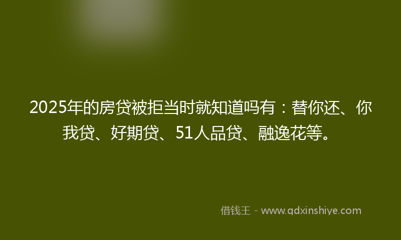 2025年的房贷被拒当时就知道吗有：替你还、你我贷、好期贷、51人品贷、融逸花等。