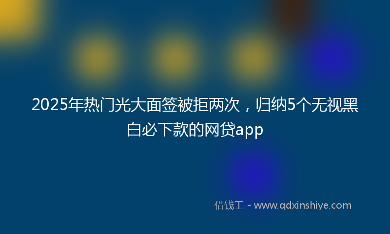 2025年热门光大面签被拒两次，归纳5个无视黑白必下款的网贷app