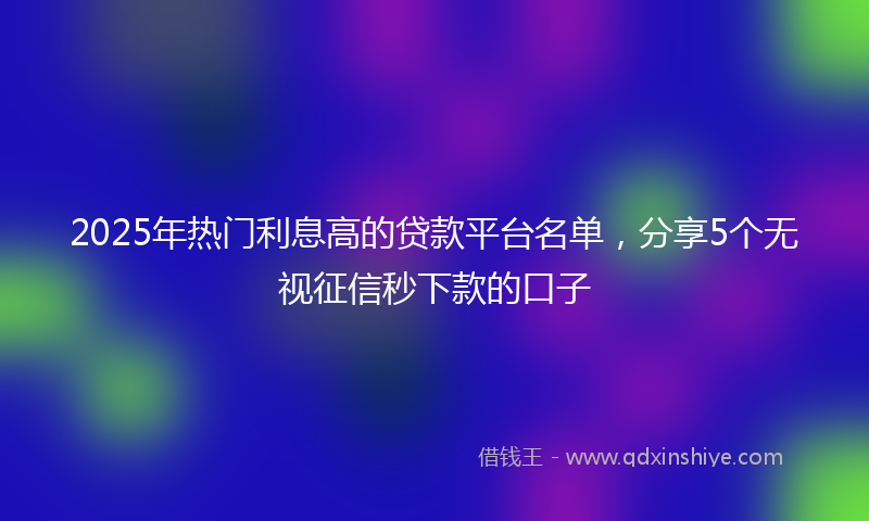 2025年热门利息高的贷款平台名单，分享5个无视征信秒下款的口子