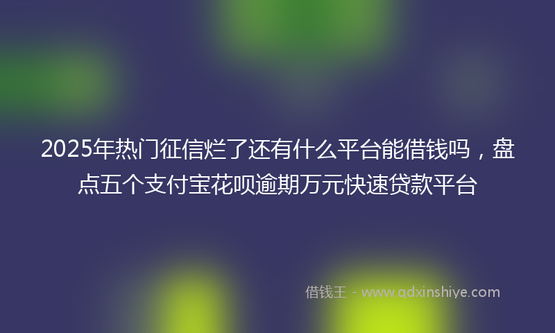 2025年热门征信烂了还有什么平台能借钱吗，盘点五个支付宝花呗逾期万元快速贷款平台