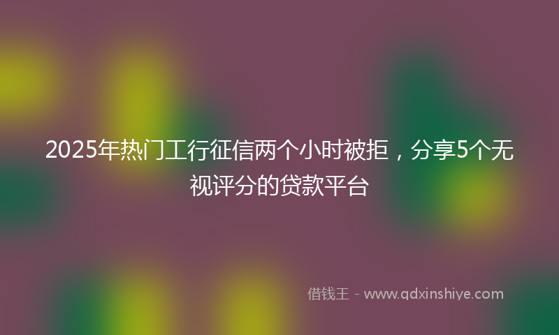2025年热门工行征信两个小时被拒，分享5个无视评分的贷款平台