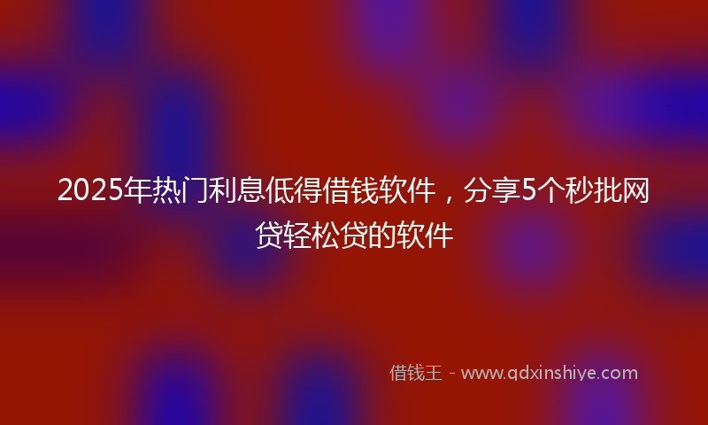 2025年热门利息低得借钱软件，分享5个秒批网贷轻松贷的软件