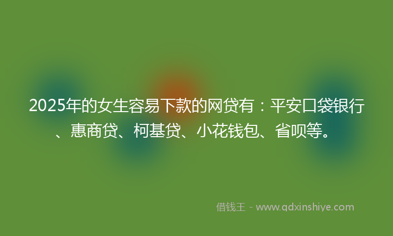 2025年的女生容易下款的网贷有：平安口袋银行、惠商贷、柯基贷、小花钱包、省呗等。