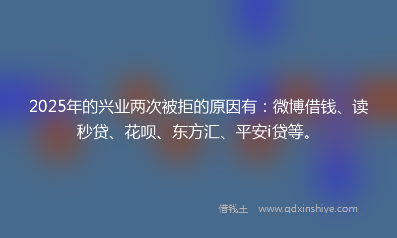 2025年的兴业两次被拒的原因有：微博借钱、读秒贷、花呗、东方汇、平安i贷等。