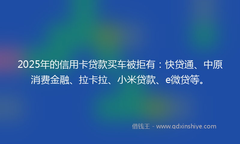 2025年的信用卡贷款买车被拒有：快贷通、中原消费金融、拉卡拉、小米贷款、e微贷等。