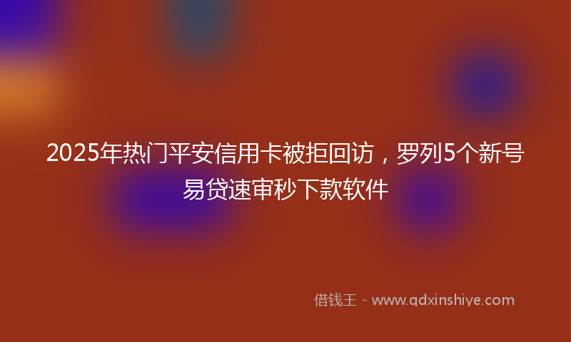 2025年热门平安信用卡被拒回访，罗列5个新号易贷速审秒下款软件