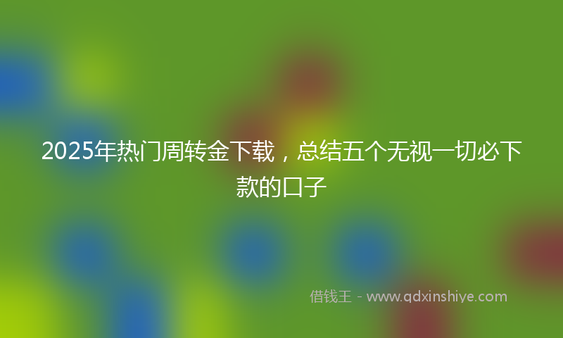 2025年热门周转金下载，总结五个无视一切必下款的口子