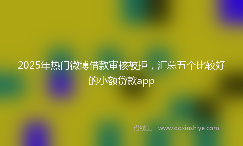 2025年热门微博借款审核被拒，汇总五个比较好的小额贷款app