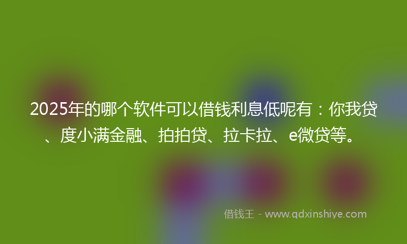 2025年的哪个软件可以借钱利息低呢有：你我贷、度小满金融、拍拍贷、拉卡拉、e微贷等。
