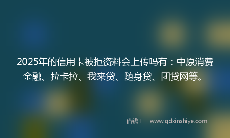 2025年的信用卡被拒资料会上传吗有：中原消费金融、拉卡拉、我来贷、随身贷、团贷网等。