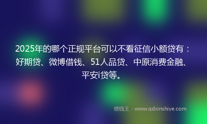2025年的哪个正规平台可以不看征信小额贷有：好期贷、微博借钱、51人品贷、中原消费金融、平安i贷等。