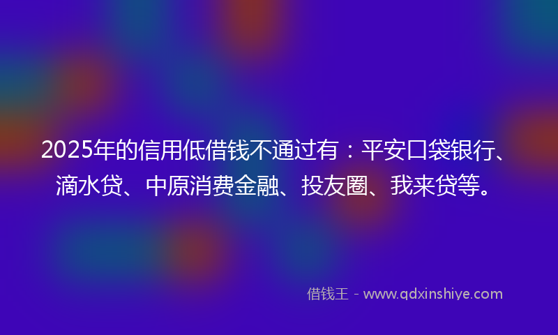2025年的信用低借钱不通过有：平安口袋银行、滴水贷、中原消费金融、投友圈、我来贷等。