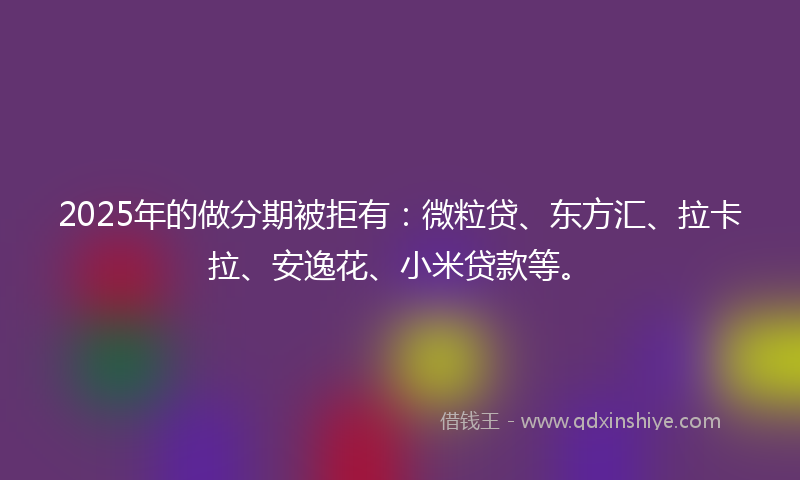 2025年的做分期被拒有：微粒贷、东方汇、拉卡拉、安逸花、小米贷款等。