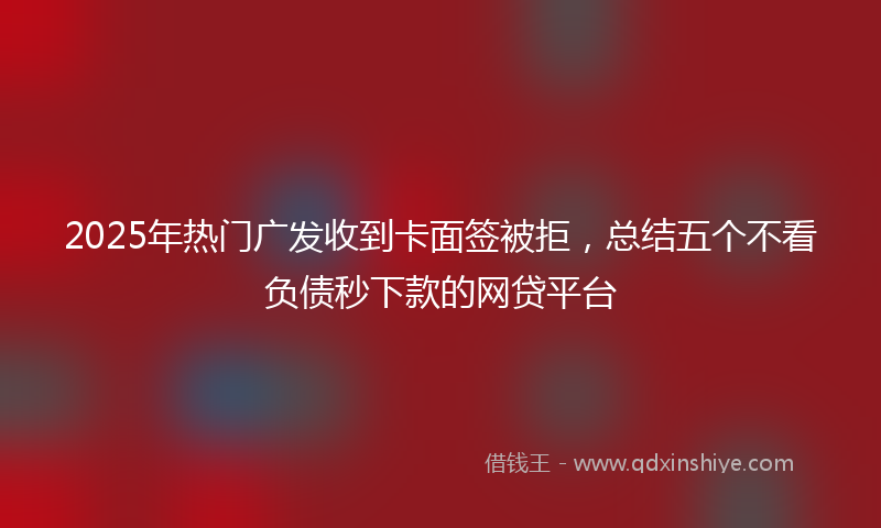 2025年热门广发收到卡面签被拒，总结五个不看负债秒下款的网贷平台
