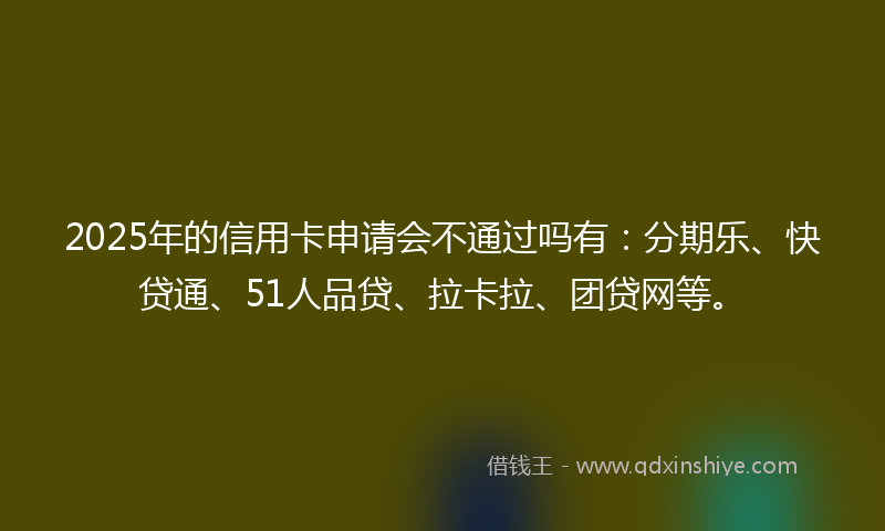 2025年的信用卡申请会不通过吗有：分期乐、快贷通、51人品贷、拉卡拉、团贷网等。